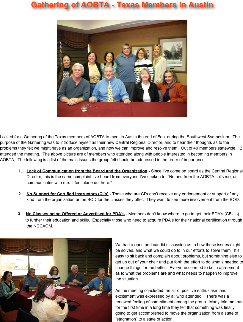 Gathering of AOBTA - Texas Members in Austin

￼ 


I called for a Gathering of the Texas members of AOBTA to meet in Austin the end of Feb. during the Southwest Symposium.  The purpose of the Gathering was to introduce myself as their new Central Regional Director, and to hear their thoughts as to the problems they felt we might have as an organization, and how we can improve and resolve them.  Out of 40 members statewide, 12 attended the meeting.  The above picture are of members who attended along with people interested in becoming members in AOBTA.  The following is a list of the main issues the group felt should be addressed in the order of importance:

                1.    Lack of Communication from the Board and the Organization - Since I’ve come on board as the Central Regional
                       Director, this is the same complaint I’ve heard from everyone I’ve spoken to, “No one from the AOBTA calls me, or 
                       communicates with me.  I feel alone out here.”

                2.    No Support for Certified Instructors (CI’s) - Those who are CI’s don’t receive any endorsement or support of any
                       kind from the organization or the BOD for the classes they offer.  They want to see more involvement from the BOD.
            
            3.    No Classes being Offered or Advertised for PDA’s - Members don’t know where to go to get their PDA’s (CEU’s) 
                      to further their education and skills.  Especially those who need to acquire PDA’s for their national certification through
                       the NCCAOM.

￼
We had a open and candid discussion as to how these issues might be solved, and what we could do to in our efforts to solve them.  It’s easy to sit back and complain about problems, but something else to get up out of your chair and put forth the effort to do what’s needed to change things for the better.  Everyone seemed to be in agreement as to what the problems are and what needs to happen to improve the situation.

As the meeting concluded, an air of positive enthusiasm and excitement was expressed by all who attended.   There was a renewed feeling of commitment among the group.  Many told me that for the first time in a long time they felt that something was finally going to get accomplished to move the organization from a state of “stagnation” to a state of action.